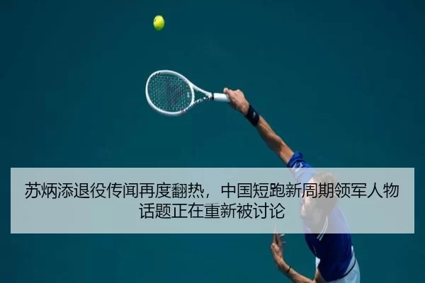 苏炳添退役传闻再度翻热，中国短跑新周期领军人物话题正在重新被讨论
